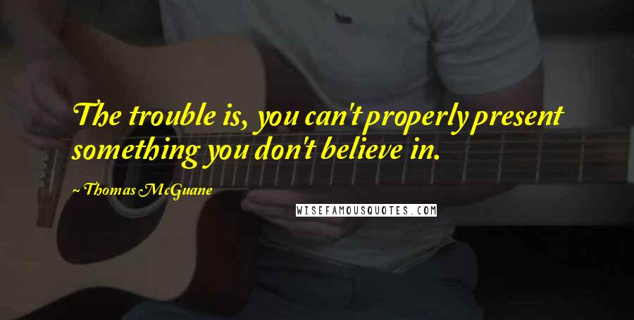 Thomas McGuane Quotes: The trouble is, you can't properly present something you don't believe in.