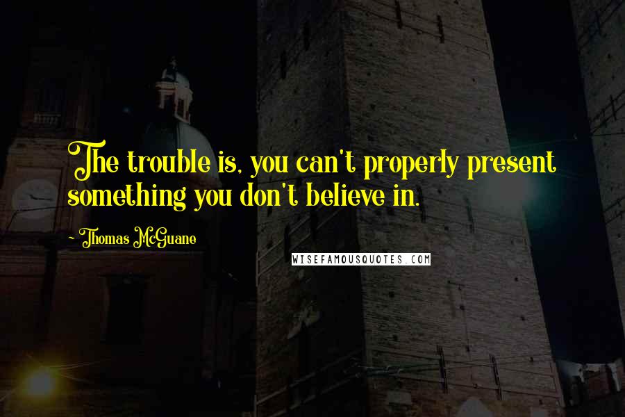 Thomas McGuane Quotes: The trouble is, you can't properly present something you don't believe in.
