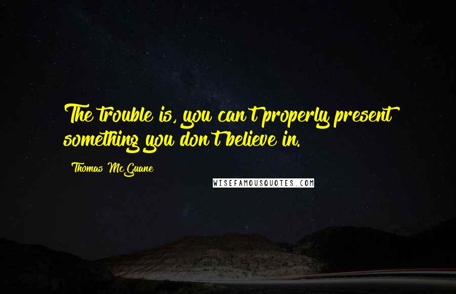 Thomas McGuane Quotes: The trouble is, you can't properly present something you don't believe in.