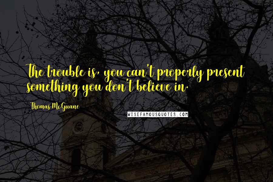 Thomas McGuane Quotes: The trouble is, you can't properly present something you don't believe in.