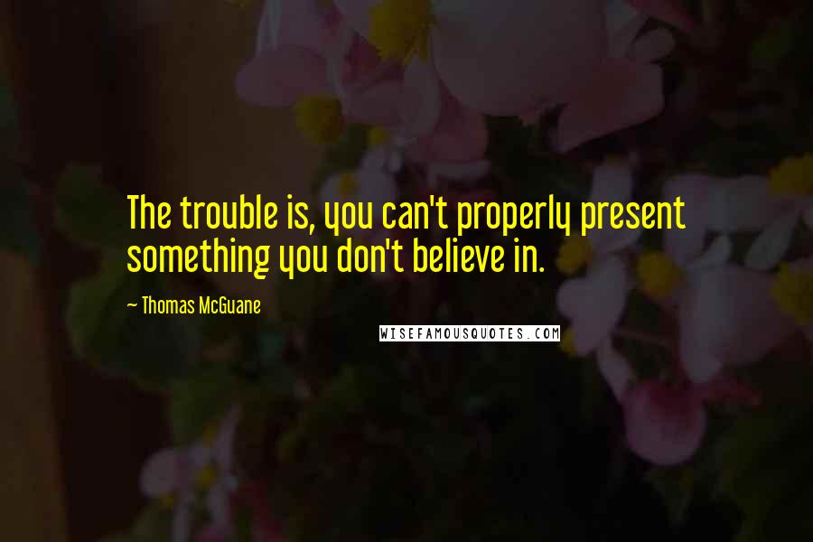 Thomas McGuane Quotes: The trouble is, you can't properly present something you don't believe in.