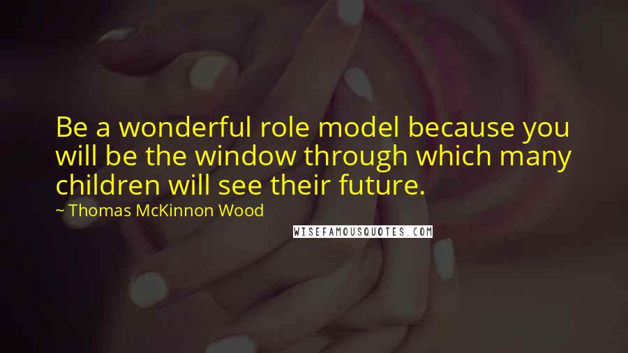 Thomas McKinnon Wood Quotes: Be a wonderful role model because you will be the window through which many children will see their future.