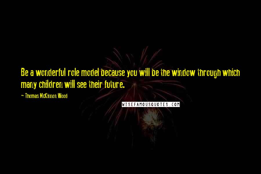 Thomas McKinnon Wood Quotes: Be a wonderful role model because you will be the window through which many children will see their future.