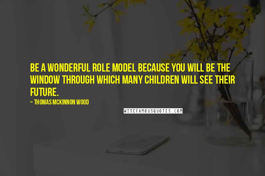 Thomas McKinnon Wood Quotes: Be a wonderful role model because you will be the window through which many children will see their future.