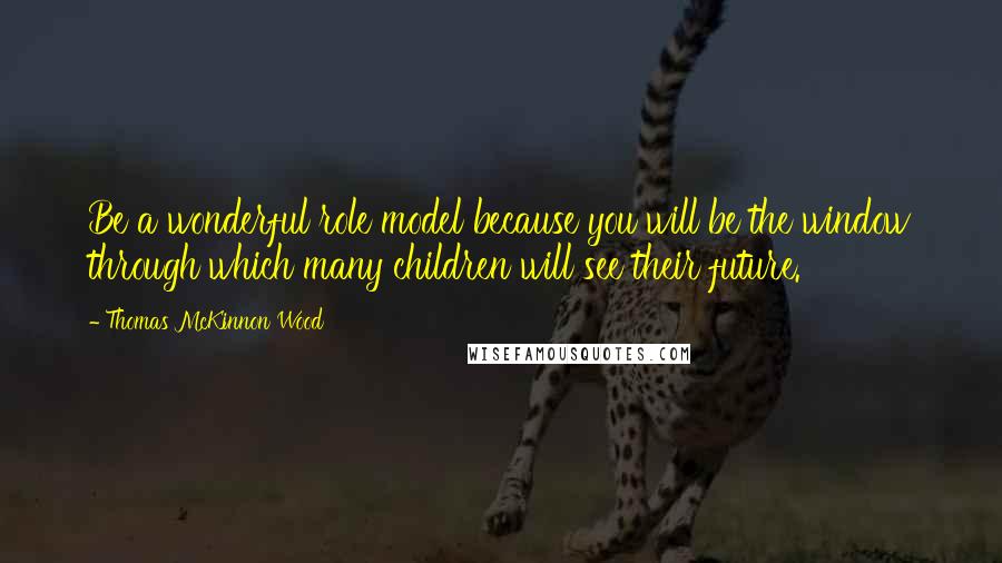 Thomas McKinnon Wood Quotes: Be a wonderful role model because you will be the window through which many children will see their future.