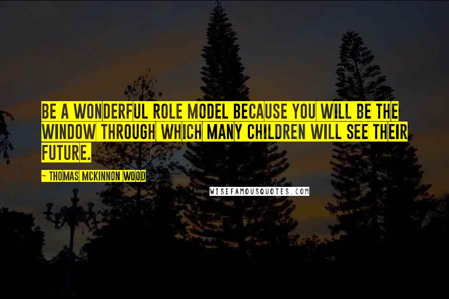 Thomas McKinnon Wood Quotes: Be a wonderful role model because you will be the window through which many children will see their future.