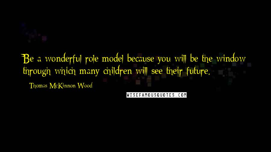 Thomas McKinnon Wood Quotes: Be a wonderful role model because you will be the window through which many children will see their future.