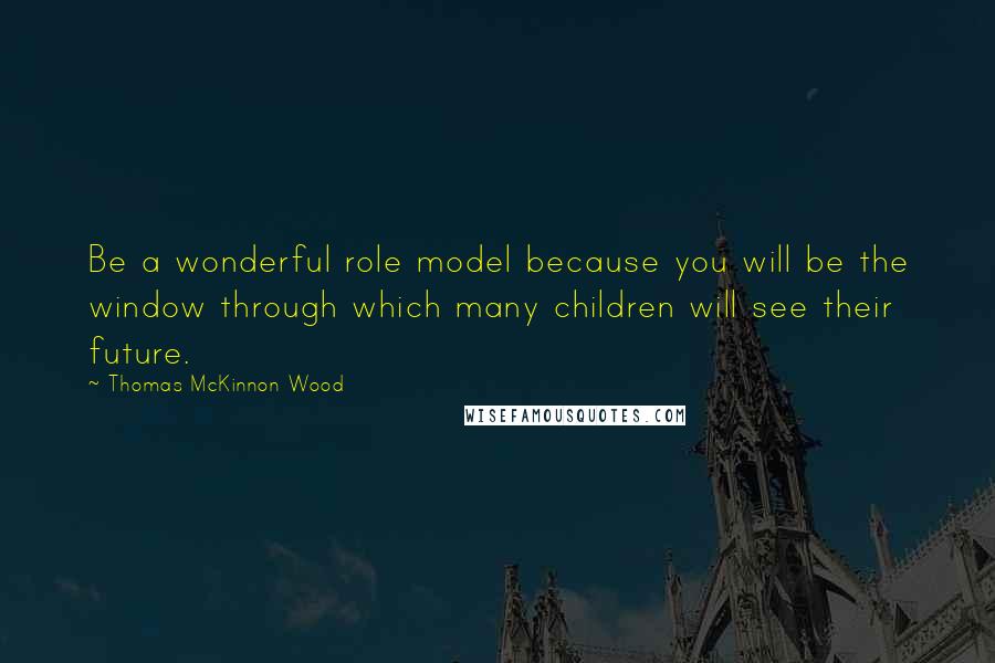 Thomas McKinnon Wood Quotes: Be a wonderful role model because you will be the window through which many children will see their future.