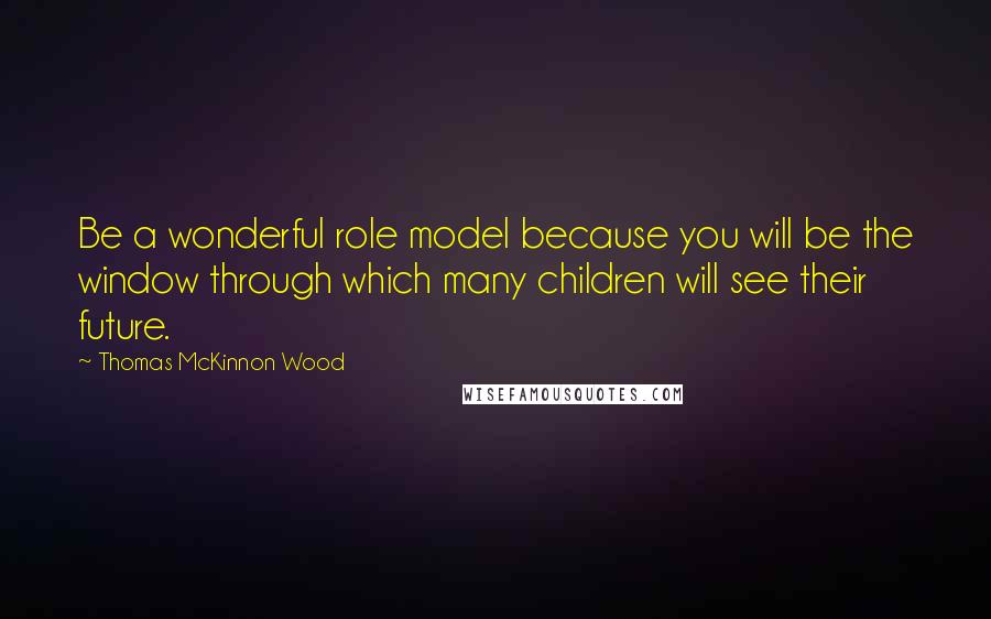 Thomas McKinnon Wood Quotes: Be a wonderful role model because you will be the window through which many children will see their future.