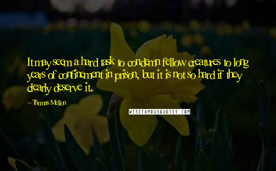 Thomas Mellon Quotes: It may seem a hard task to condemn fellow creatures to long years of confinement in prison, but it is not so hard if they clearly deserve it.