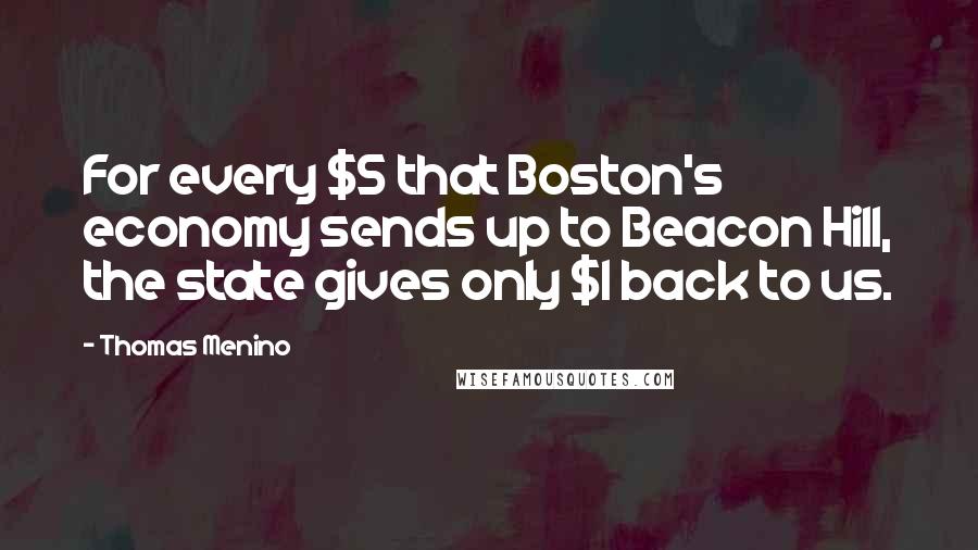 Thomas Menino Quotes: For every $5 that Boston's economy sends up to Beacon Hill, the state gives only $1 back to us.