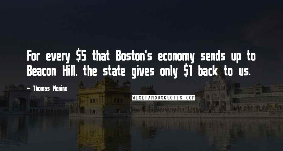 Thomas Menino Quotes: For every $5 that Boston's economy sends up to Beacon Hill, the state gives only $1 back to us.