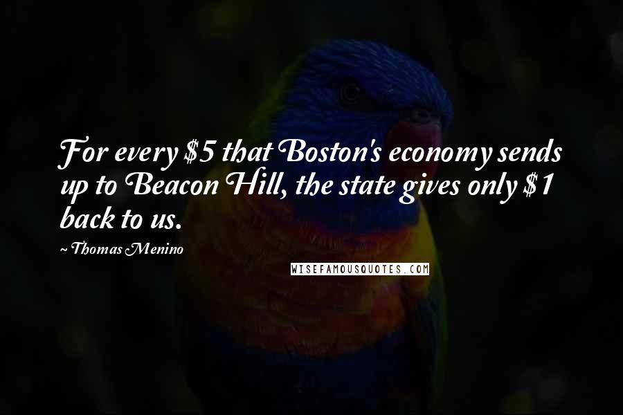 Thomas Menino Quotes: For every $5 that Boston's economy sends up to Beacon Hill, the state gives only $1 back to us.