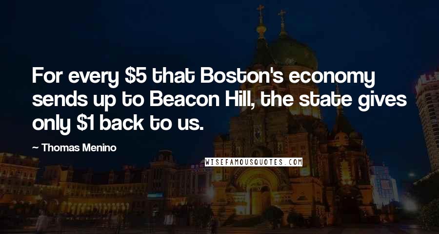 Thomas Menino Quotes: For every $5 that Boston's economy sends up to Beacon Hill, the state gives only $1 back to us.