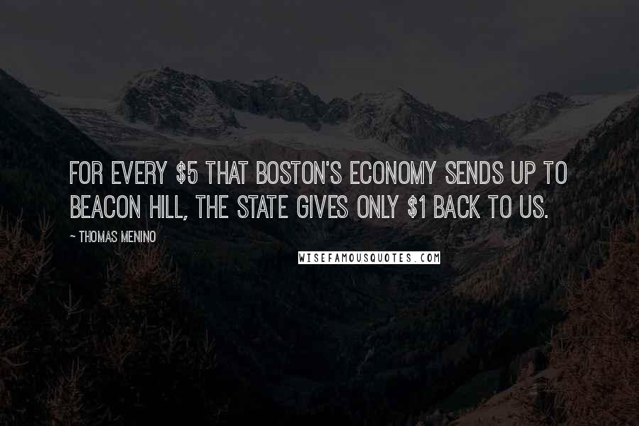 Thomas Menino Quotes: For every $5 that Boston's economy sends up to Beacon Hill, the state gives only $1 back to us.