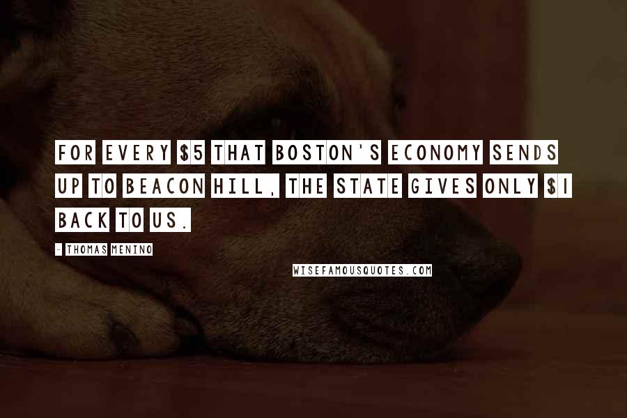 Thomas Menino Quotes: For every $5 that Boston's economy sends up to Beacon Hill, the state gives only $1 back to us.