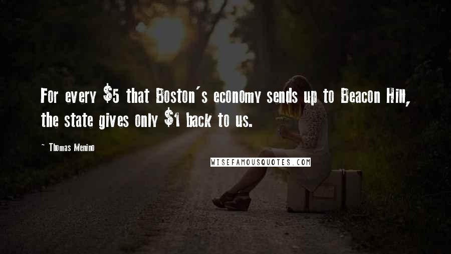 Thomas Menino Quotes: For every $5 that Boston's economy sends up to Beacon Hill, the state gives only $1 back to us.