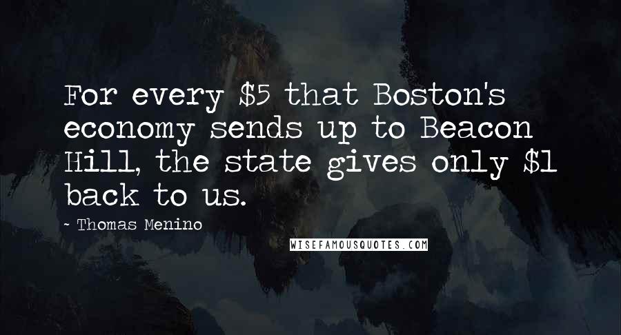 Thomas Menino Quotes: For every $5 that Boston's economy sends up to Beacon Hill, the state gives only $1 back to us.