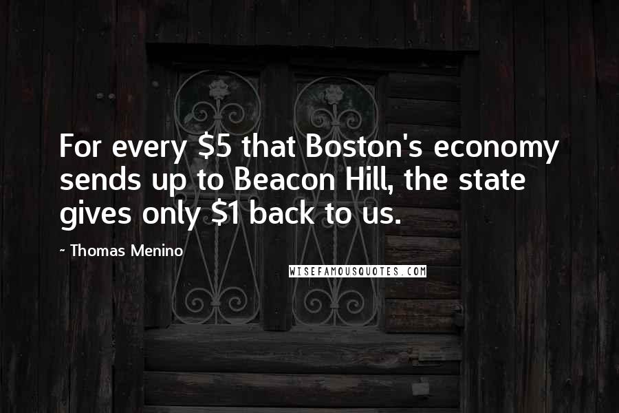 Thomas Menino Quotes: For every $5 that Boston's economy sends up to Beacon Hill, the state gives only $1 back to us.