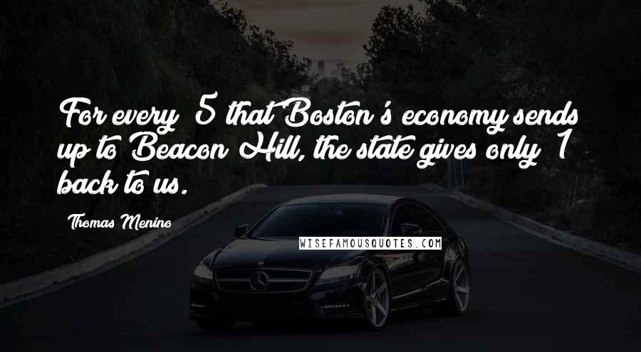 Thomas Menino Quotes: For every $5 that Boston's economy sends up to Beacon Hill, the state gives only $1 back to us.