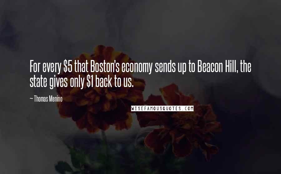 Thomas Menino Quotes: For every $5 that Boston's economy sends up to Beacon Hill, the state gives only $1 back to us.