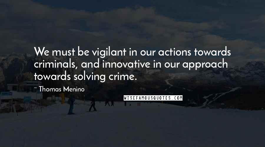 Thomas Menino Quotes: We must be vigilant in our actions towards criminals, and innovative in our approach towards solving crime.