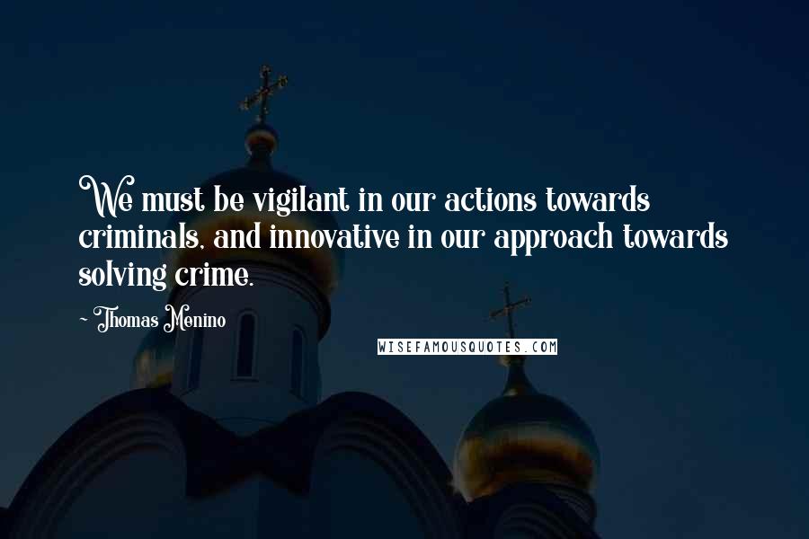 Thomas Menino Quotes: We must be vigilant in our actions towards criminals, and innovative in our approach towards solving crime.