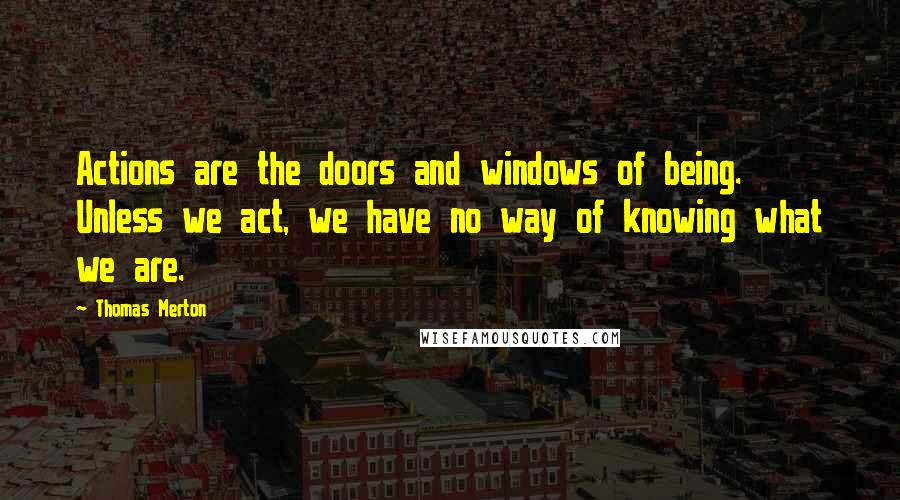 Thomas Merton Quotes: Actions are the doors and windows of being. Unless we act, we have no way of knowing what we are.