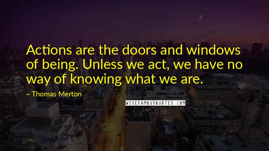 Thomas Merton Quotes: Actions are the doors and windows of being. Unless we act, we have no way of knowing what we are.