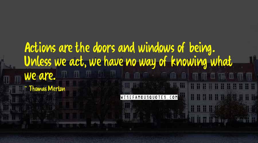 Thomas Merton Quotes: Actions are the doors and windows of being. Unless we act, we have no way of knowing what we are.