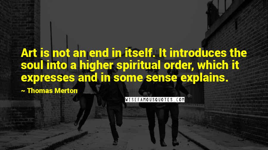 Thomas Merton Quotes: Art is not an end in itself. It introduces the soul into a higher spiritual order, which it expresses and in some sense explains.