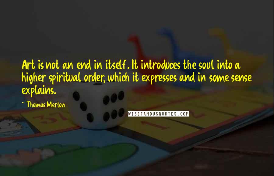 Thomas Merton Quotes: Art is not an end in itself. It introduces the soul into a higher spiritual order, which it expresses and in some sense explains.