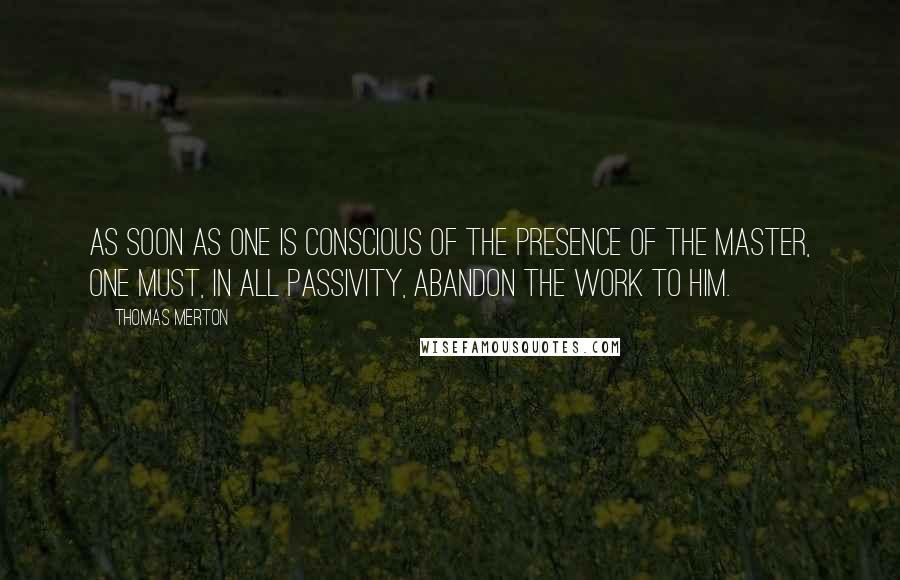 Thomas Merton Quotes: As soon as one is conscious of the presence of the Master, one must, in all passivity, abandon the work to Him.