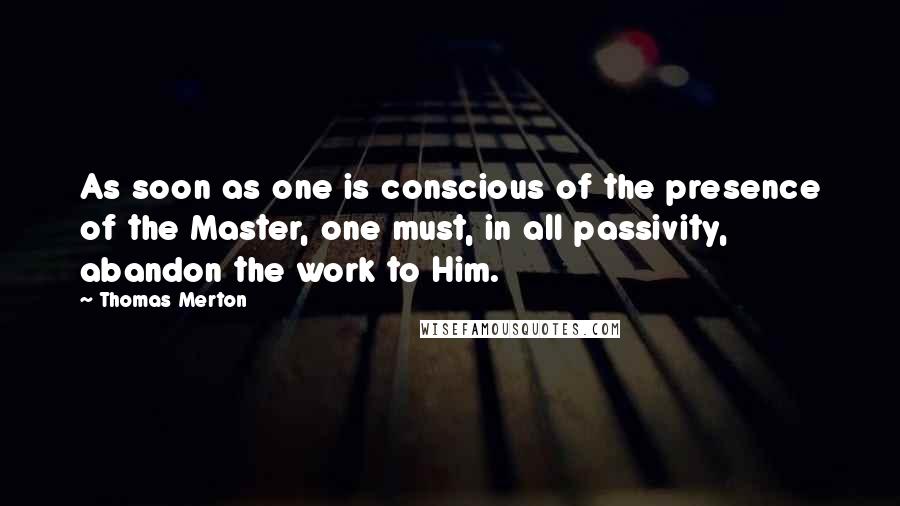 Thomas Merton Quotes: As soon as one is conscious of the presence of the Master, one must, in all passivity, abandon the work to Him.