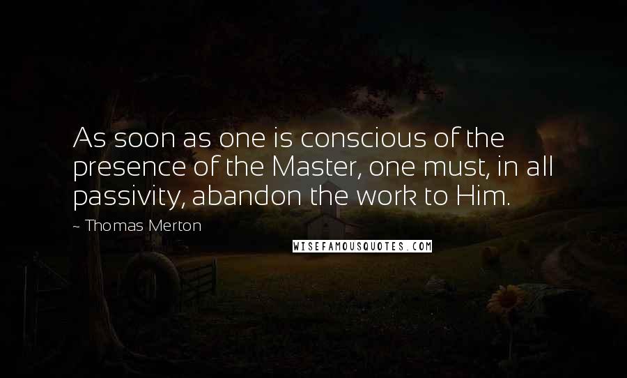 Thomas Merton Quotes: As soon as one is conscious of the presence of the Master, one must, in all passivity, abandon the work to Him.