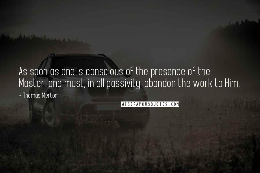 Thomas Merton Quotes: As soon as one is conscious of the presence of the Master, one must, in all passivity, abandon the work to Him.