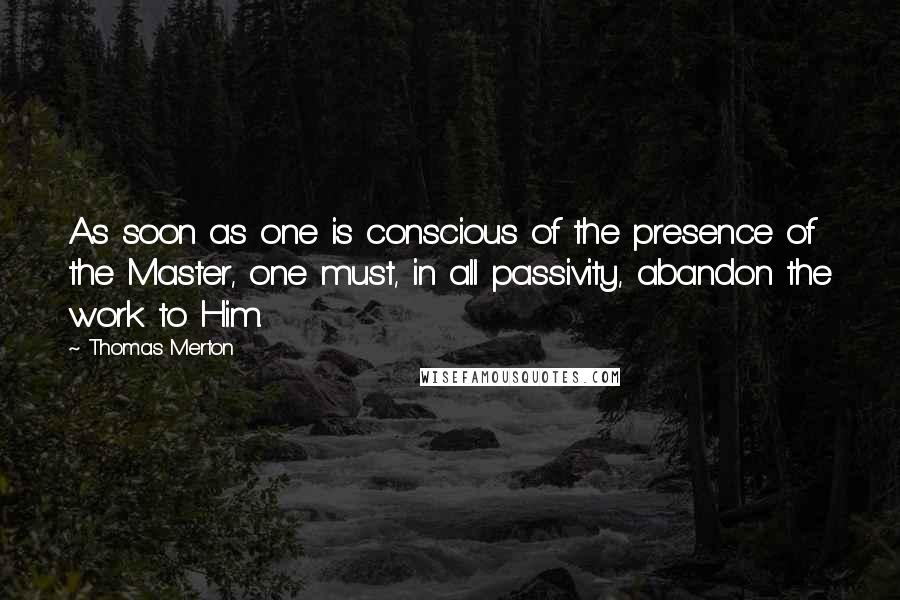 Thomas Merton Quotes: As soon as one is conscious of the presence of the Master, one must, in all passivity, abandon the work to Him.