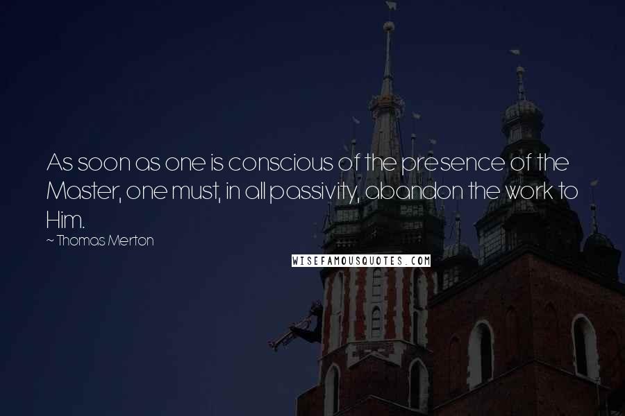 Thomas Merton Quotes: As soon as one is conscious of the presence of the Master, one must, in all passivity, abandon the work to Him.