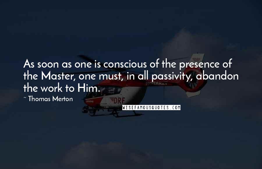 Thomas Merton Quotes: As soon as one is conscious of the presence of the Master, one must, in all passivity, abandon the work to Him.