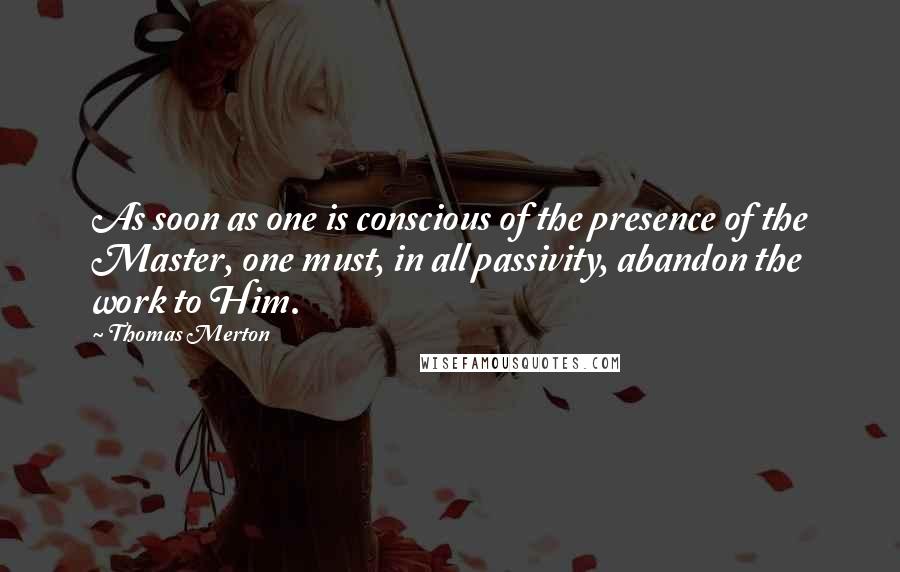 Thomas Merton Quotes: As soon as one is conscious of the presence of the Master, one must, in all passivity, abandon the work to Him.