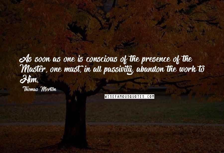 Thomas Merton Quotes: As soon as one is conscious of the presence of the Master, one must, in all passivity, abandon the work to Him.