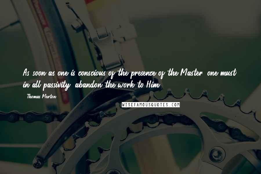 Thomas Merton Quotes: As soon as one is conscious of the presence of the Master, one must, in all passivity, abandon the work to Him.