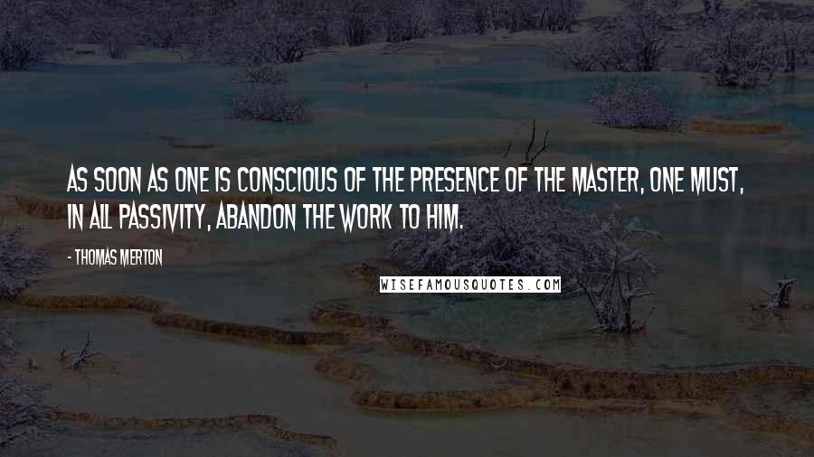 Thomas Merton Quotes: As soon as one is conscious of the presence of the Master, one must, in all passivity, abandon the work to Him.