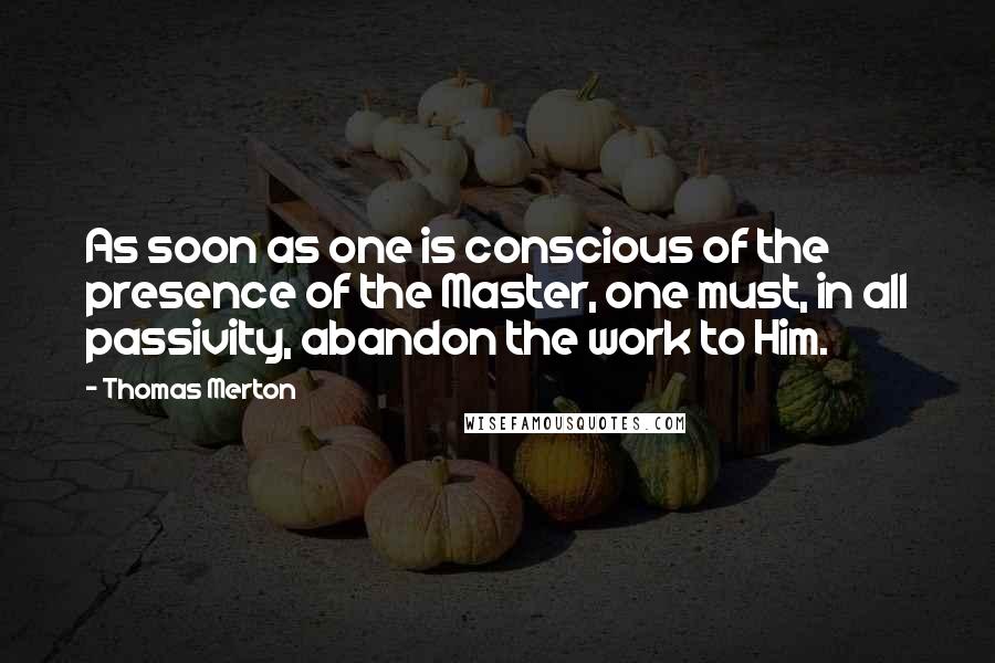 Thomas Merton Quotes: As soon as one is conscious of the presence of the Master, one must, in all passivity, abandon the work to Him.