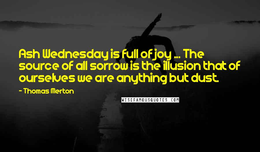 Thomas Merton Quotes: Ash Wednesday is full of joy ... The source of all sorrow is the illusion that of ourselves we are anything but dust.