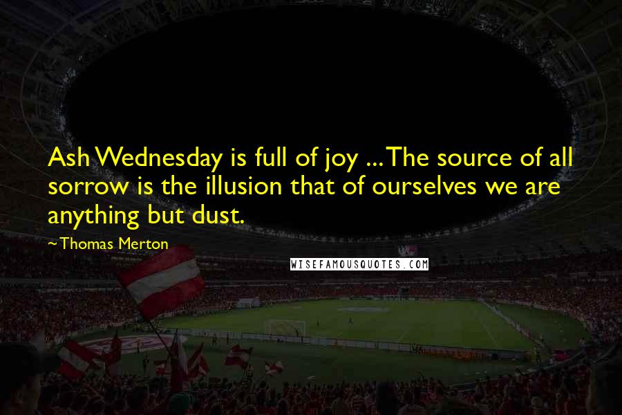 Thomas Merton Quotes: Ash Wednesday is full of joy ... The source of all sorrow is the illusion that of ourselves we are anything but dust.