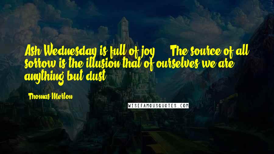 Thomas Merton Quotes: Ash Wednesday is full of joy ... The source of all sorrow is the illusion that of ourselves we are anything but dust.