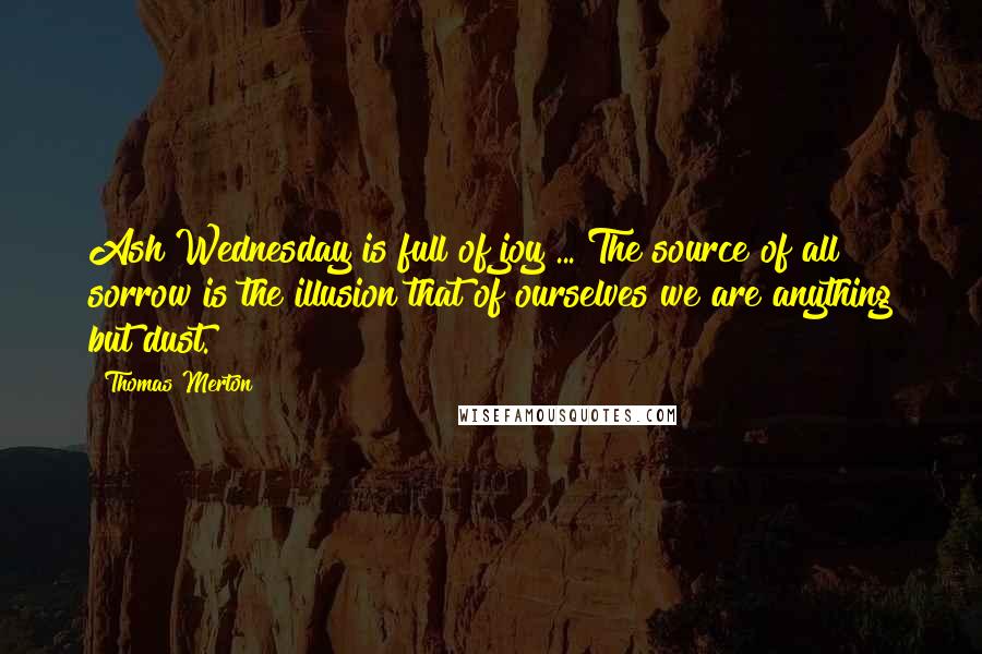 Thomas Merton Quotes: Ash Wednesday is full of joy ... The source of all sorrow is the illusion that of ourselves we are anything but dust.