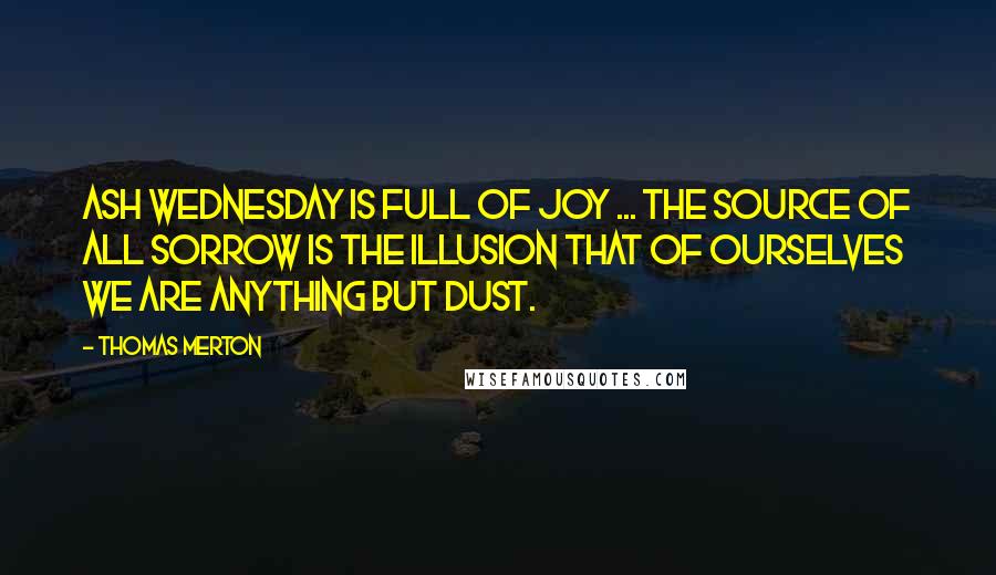 Thomas Merton Quotes: Ash Wednesday is full of joy ... The source of all sorrow is the illusion that of ourselves we are anything but dust.
