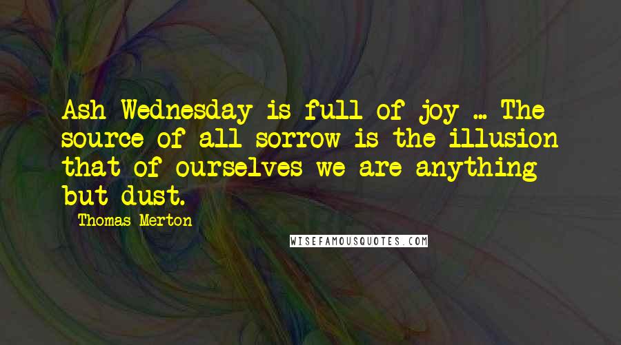 Thomas Merton Quotes: Ash Wednesday is full of joy ... The source of all sorrow is the illusion that of ourselves we are anything but dust.